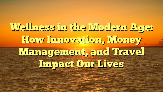 Wellness in the Modern Age: How Innovation, Money Management, and Travel Impact Our Lives